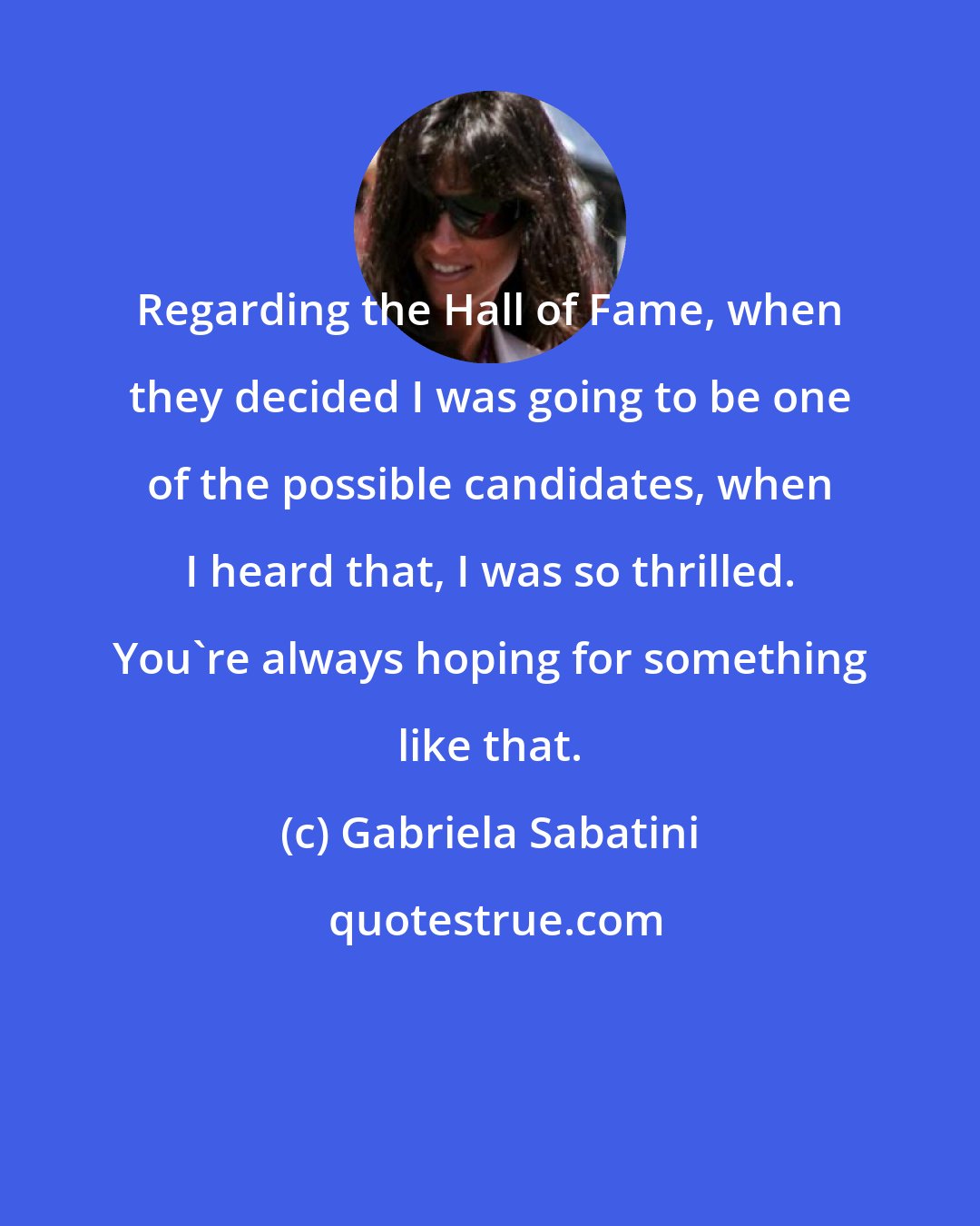 Gabriela Sabatini: Regarding the Hall of Fame, when they decided I was going to be one of the possible candidates, when I heard that, I was so thrilled. You're always hoping for something like that.