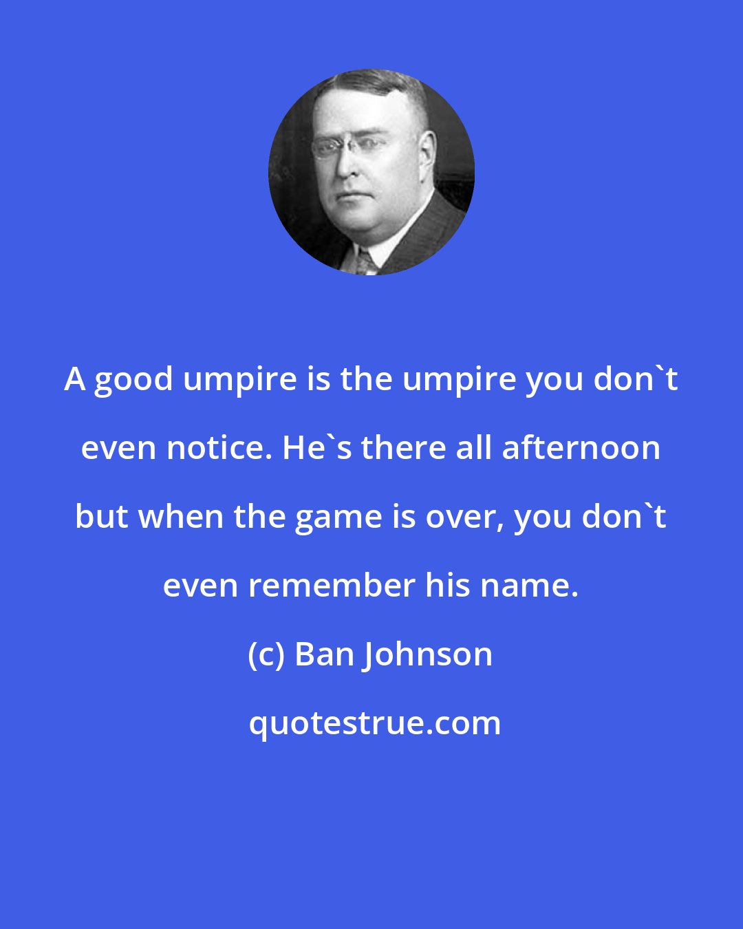 Ban Johnson: A good umpire is the umpire you don't even notice. He's there all afternoon but when the game is over, you don't even remember his name.