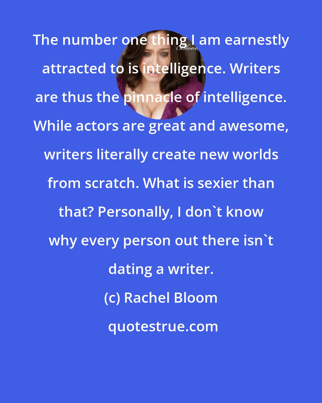 Rachel Bloom: The number one thing I am earnestly attracted to is intelligence. Writers are thus the pinnacle of intelligence. While actors are great and awesome, writers literally create new worlds from scratch. What is sexier than that? Personally, I don't know why every person out there isn't dating a writer.