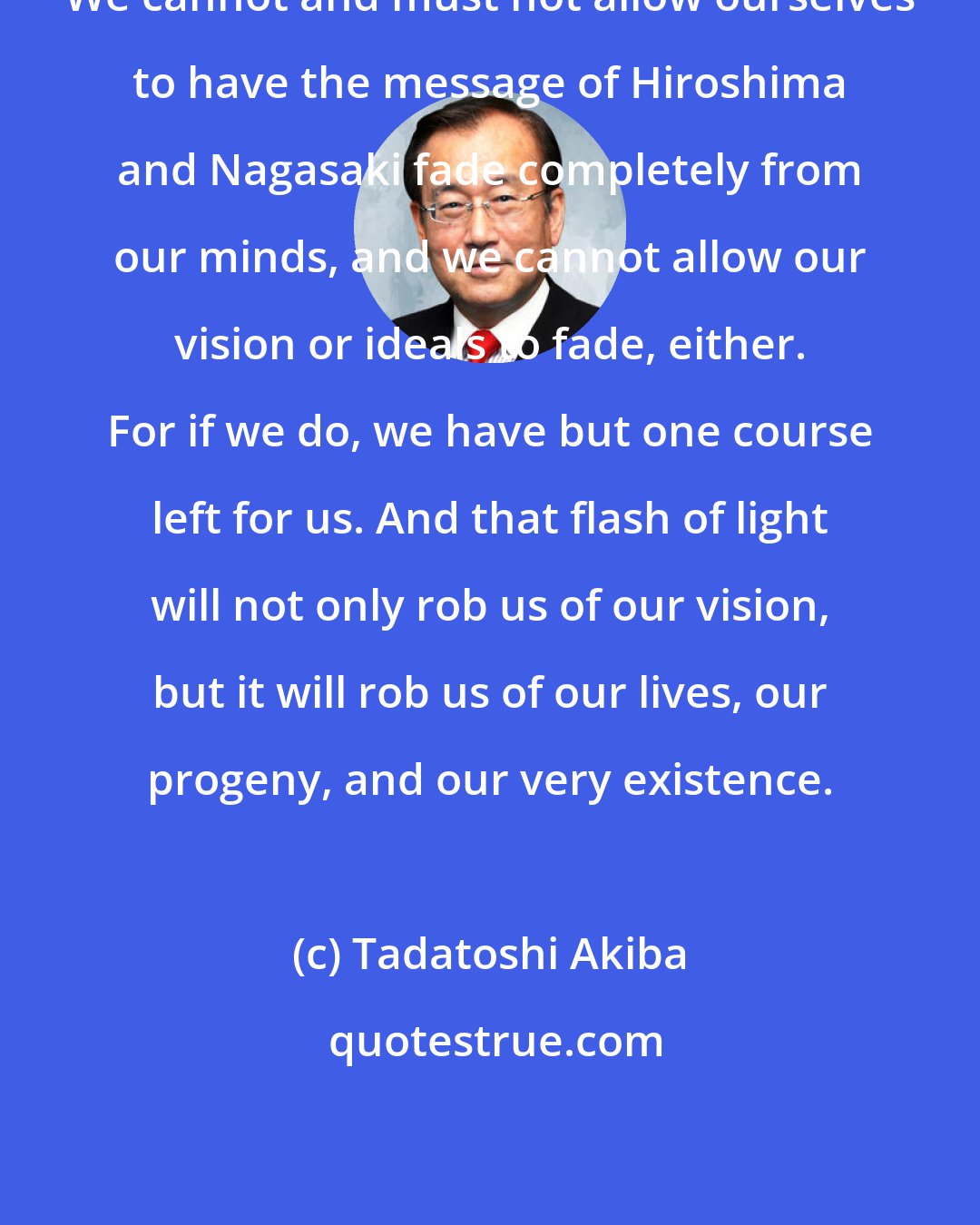 Tadatoshi Akiba: We cannot and must not allow ourselves to have the message of Hiroshima and Nagasaki fade completely from our minds, and we cannot allow our vision or ideals to fade, either. For if we do, we have but one course left for us. And that flash of light will not only rob us of our vision, but it will rob us of our lives, our progeny, and our very existence.