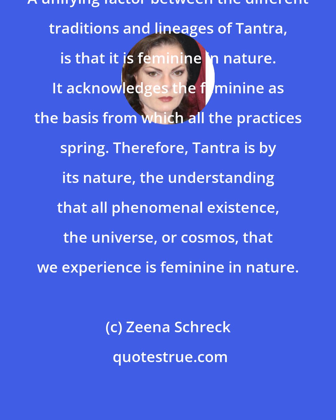 Zeena Schreck: A unifying factor between the different traditions and lineages of Tantra, is that it is feminine in nature. It acknowledges the feminine as the basis from which all the practices spring. Therefore, Tantra is by its nature, the understanding that all phenomenal existence, the universe, or cosmos, that we experience is feminine in nature.