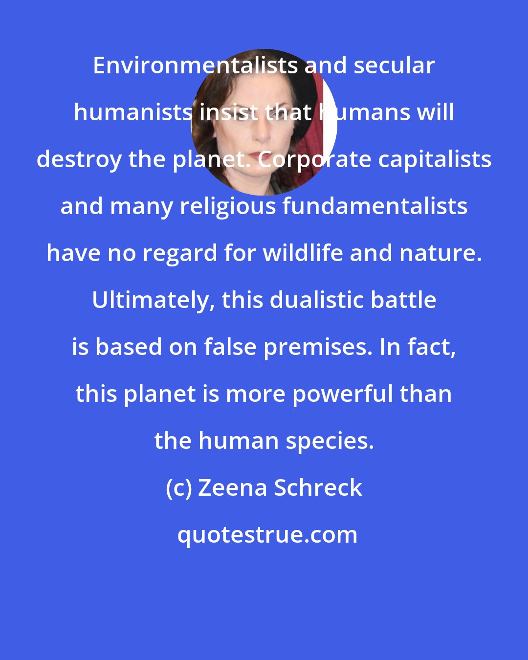 Zeena Schreck: Environmentalists and secular humanists insist that humans will destroy the planet. Corporate capitalists and many religious fundamentalists have no regard for wildlife and nature. Ultimately, this dualistic battle is based on false premises. In fact, this planet is more powerful than the human species.