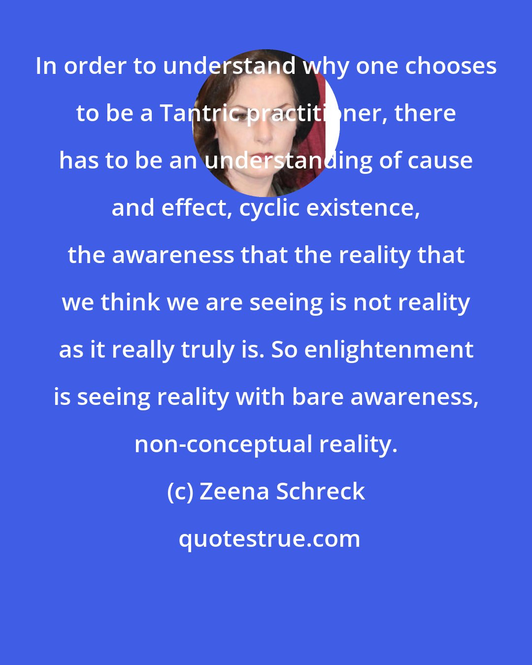 Zeena Schreck: In order to understand why one chooses to be a Tantric practitioner, there has to be an understanding of cause and effect, cyclic existence, the awareness that the reality that we think we are seeing is not reality as it really truly is. So enlightenment is seeing reality with bare awareness, non-conceptual reality.
