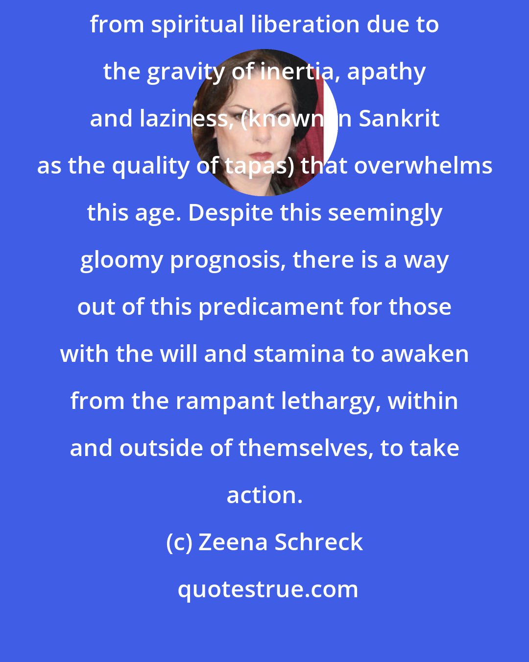 Zeena Schreck: It is the nature of the Kali Yuga that most human beings are now held back from spiritual liberation due to the gravity of inertia, apathy and laziness, (known in Sankrit as the quality of tapas) that overwhelms this age. Despite this seemingly gloomy prognosis, there is a way out of this predicament for those with the will and stamina to awaken from the rampant lethargy, within and outside of themselves, to take action.