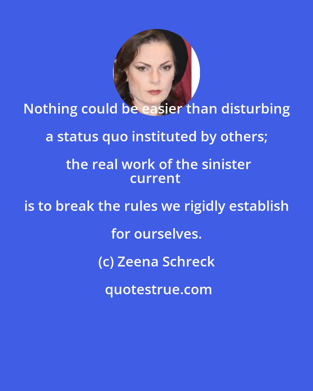 Zeena Schreck: Nothing could be easier than disturbing a status quo instituted by others; the real work of the sinister
current is to break the rules we rigidly establish for ourselves.