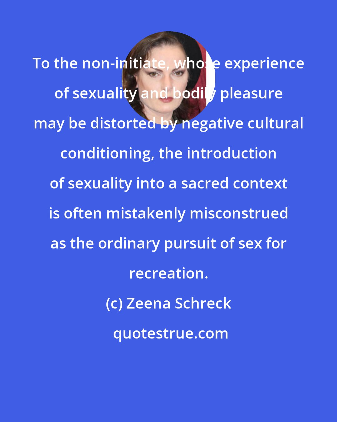 Zeena Schreck: To the non-initiate, whose experience of sexuality and bodily pleasure may be distorted by negative cultural conditioning, the introduction of sexuality into a sacred context is often mistakenly misconstrued as the ordinary pursuit of sex for recreation.