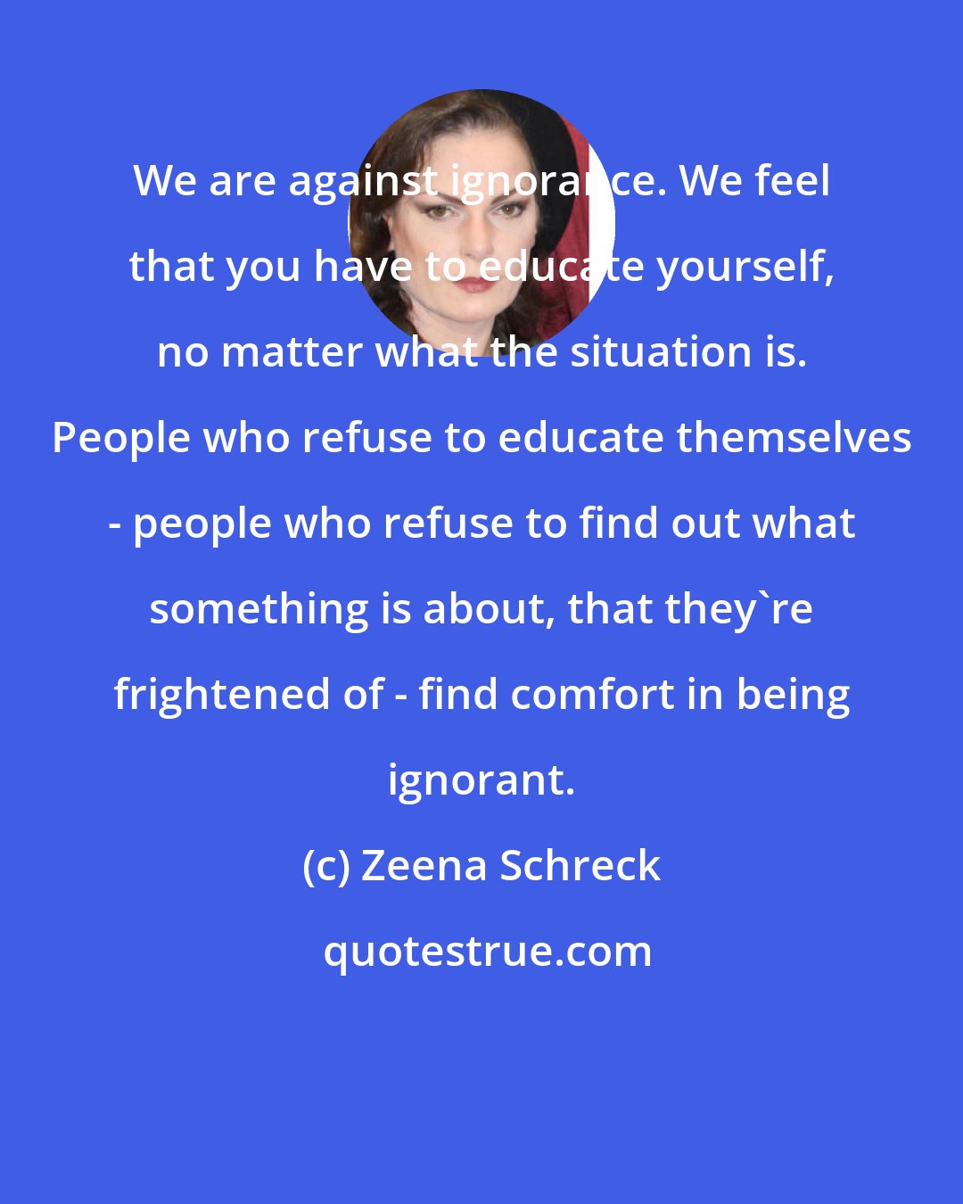Zeena Schreck: We are against ignorance. We feel that you have to educate yourself, no matter what the situation is. People who refuse to educate themselves - people who refuse to find out what something is about, that they're frightened of - find comfort in being ignorant.
