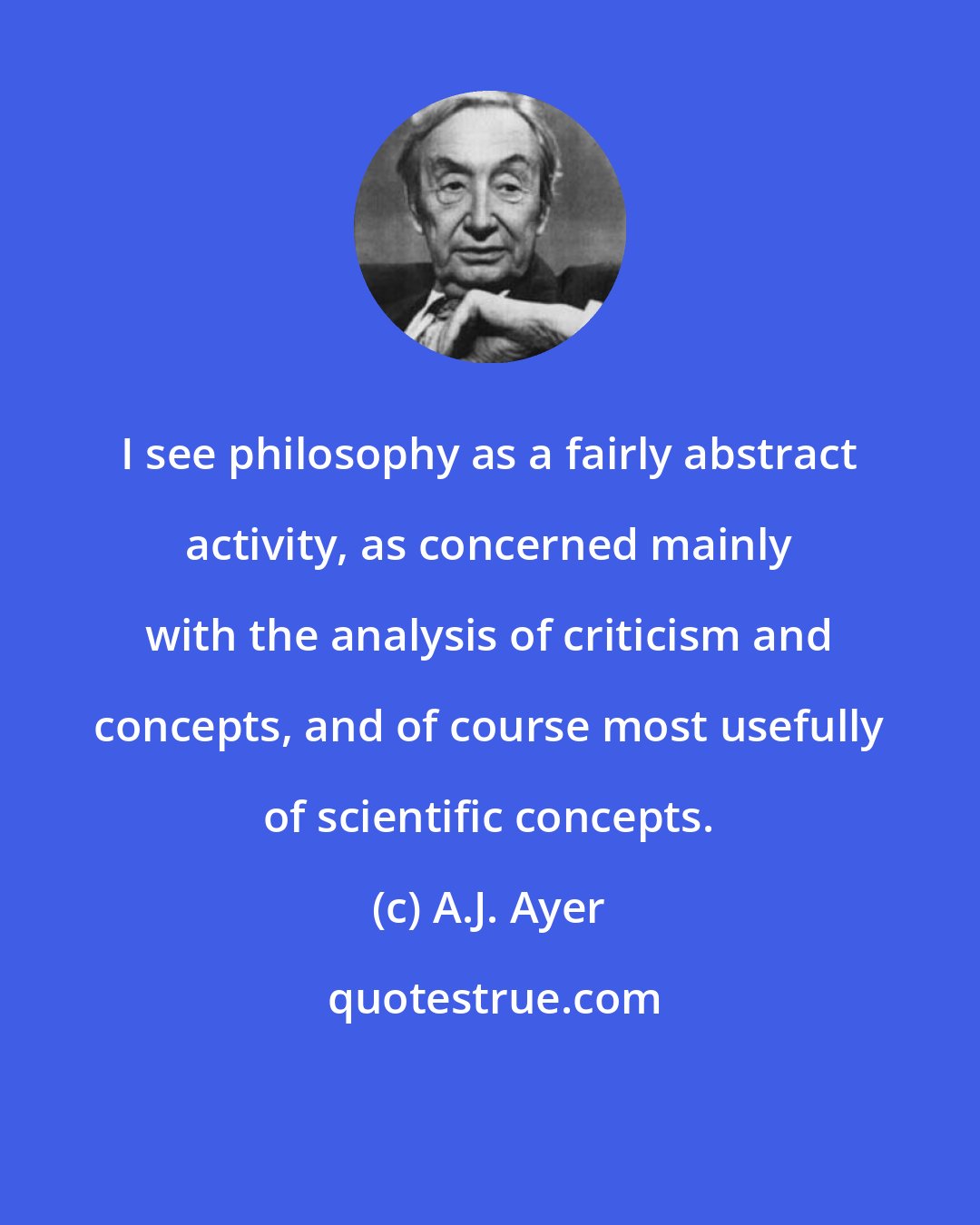A.J. Ayer: I see philosophy as a fairly abstract activity, as concerned mainly with the analysis of criticism and concepts, and of course most usefully of scientific concepts.