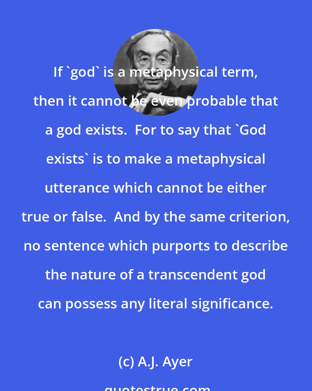 A.J. Ayer: If 'god' is a metaphysical term, then it cannot be even probable that a god exists.  For to say that 'God exists' is to make a metaphysical utterance which cannot be either true or false.  And by the same criterion, no sentence which purports to describe the nature of a transcendent god can possess any literal significance.