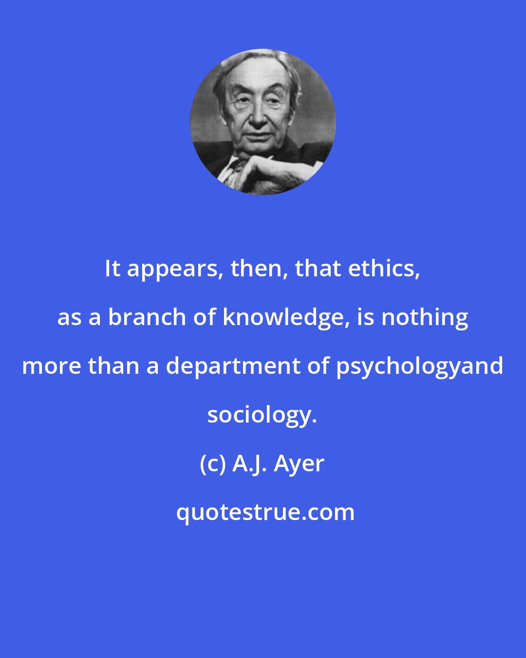 A.J. Ayer: It appears, then, that ethics, as a branch of knowledge, is nothing more than a department of psychologyand sociology.