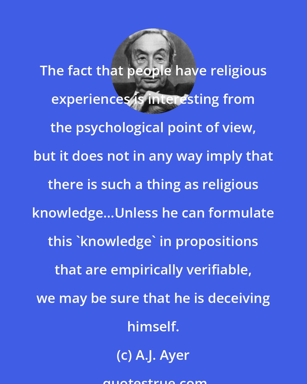 A.J. Ayer: The fact that people have religious experiences is interesting from the psychological point of view, but it does not in any way imply that there is such a thing as religious knowledge...Unless he can formulate this 'knowledge' in propositions that are empirically verifiable, we may be sure that he is deceiving himself.