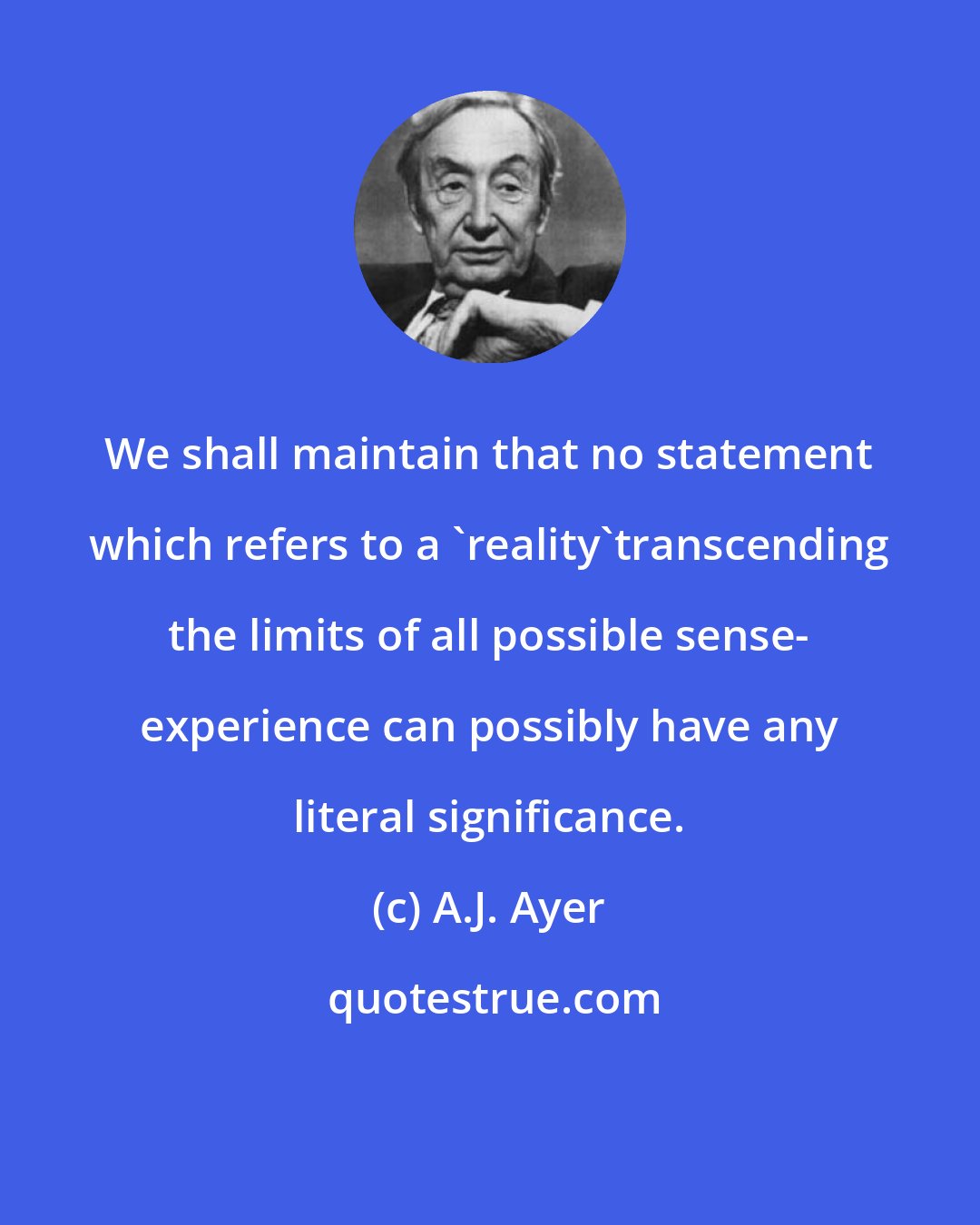 A.J. Ayer: We shall maintain that no statement which refers to a 'reality'transcending the limits of all possible sense- experience can possibly have any literal significance.