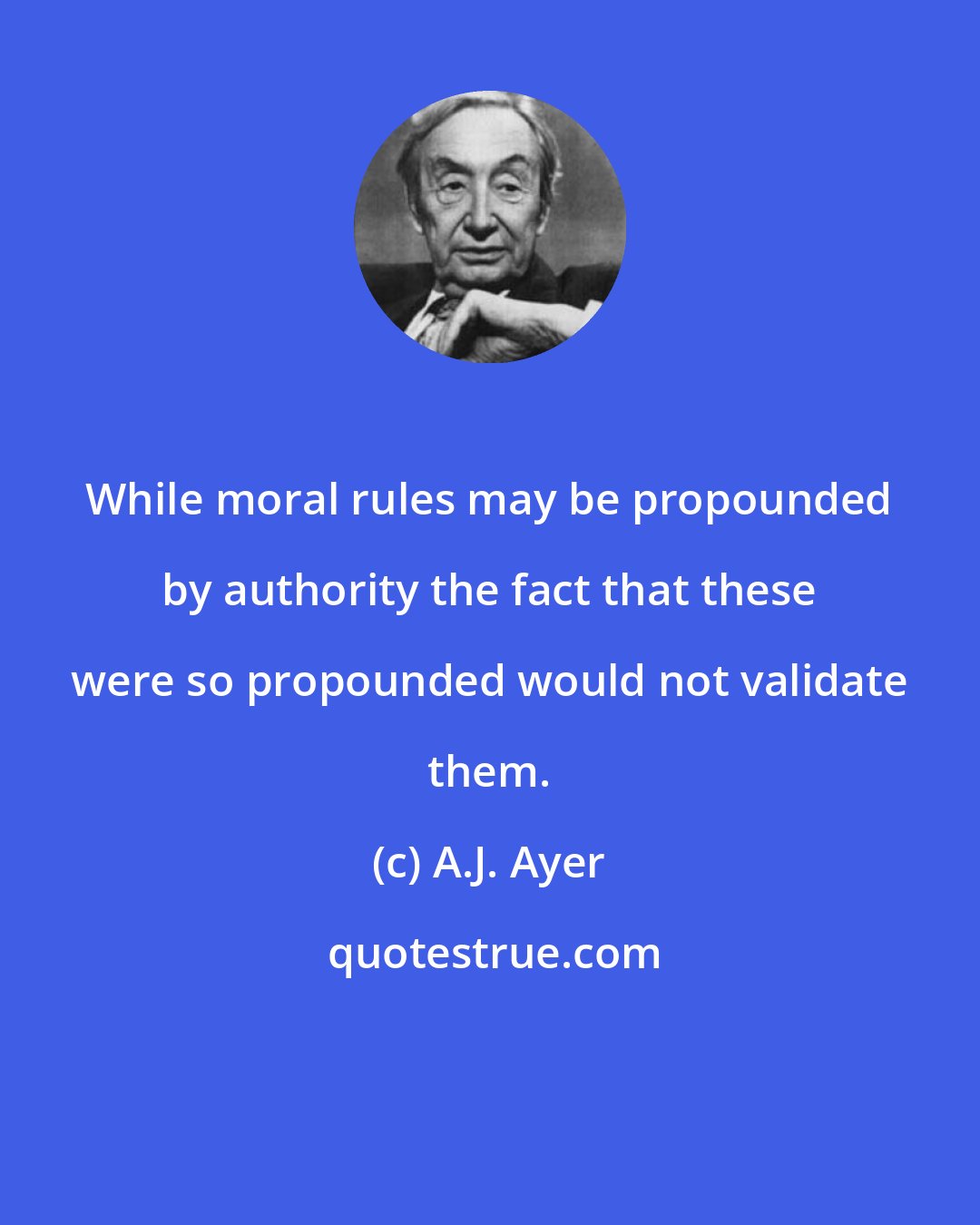 A.J. Ayer: While moral rules may be propounded by authority the fact that these were so propounded would not validate them.