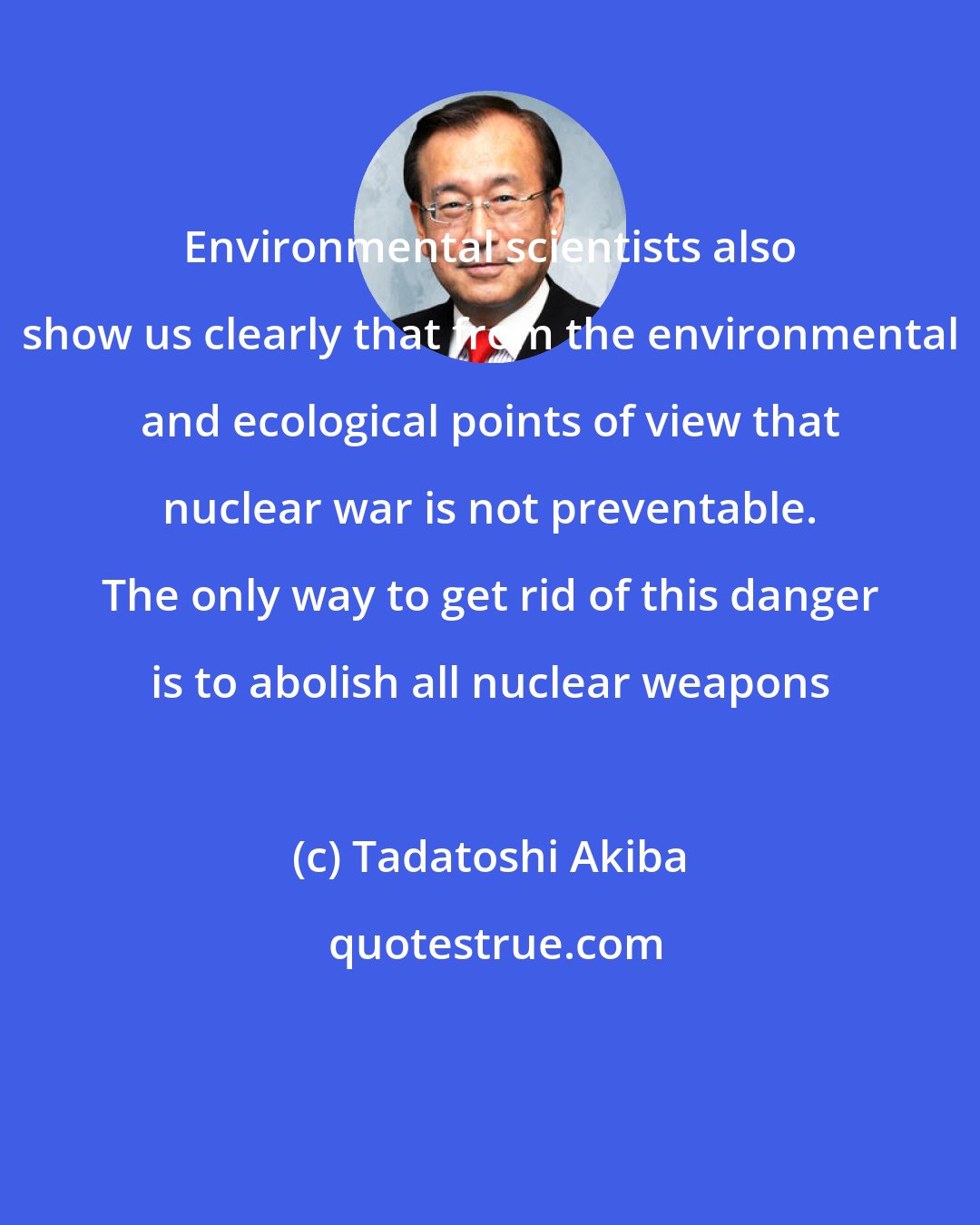 Tadatoshi Akiba: Environmental scientists also show us clearly that from the environmental and ecological points of view that nuclear war is not preventable. The only way to get rid of this danger is to abolish all nuclear weapons