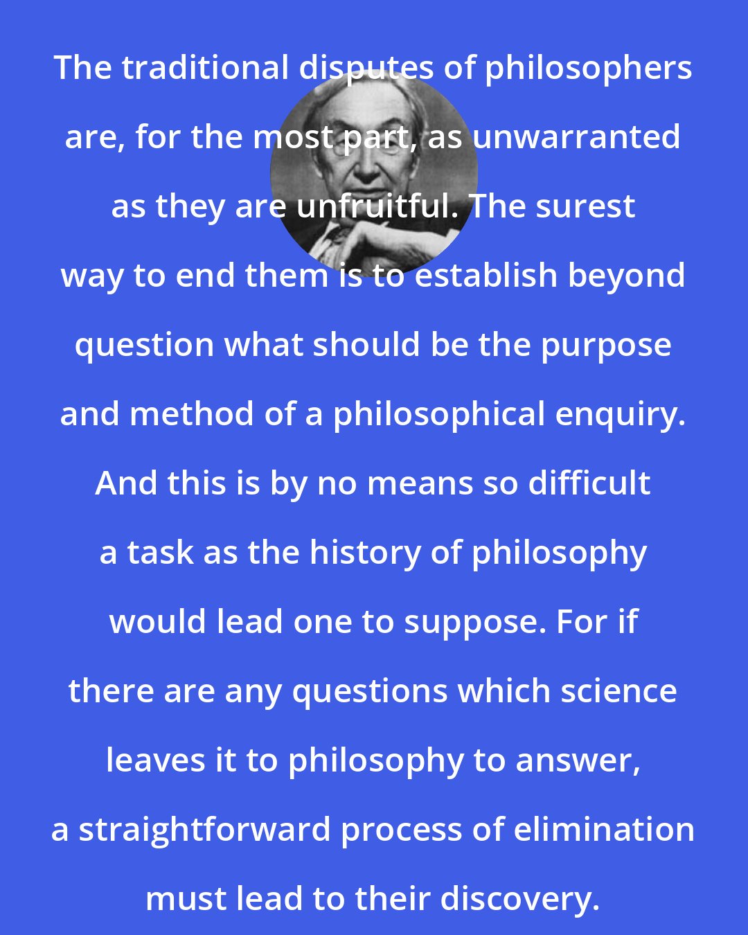 A.J. Ayer: The traditional disputes of philosophers are, for the most part, as unwarranted as they are unfruitful. The surest way to end them is to establish beyond question what should be the purpose and method of a philosophical enquiry. And this is by no means so difficult a task as the history of philosophy would lead one to suppose. For if there are any questions which science leaves it to philosophy to answer, a straightforward process of elimination must lead to their discovery.