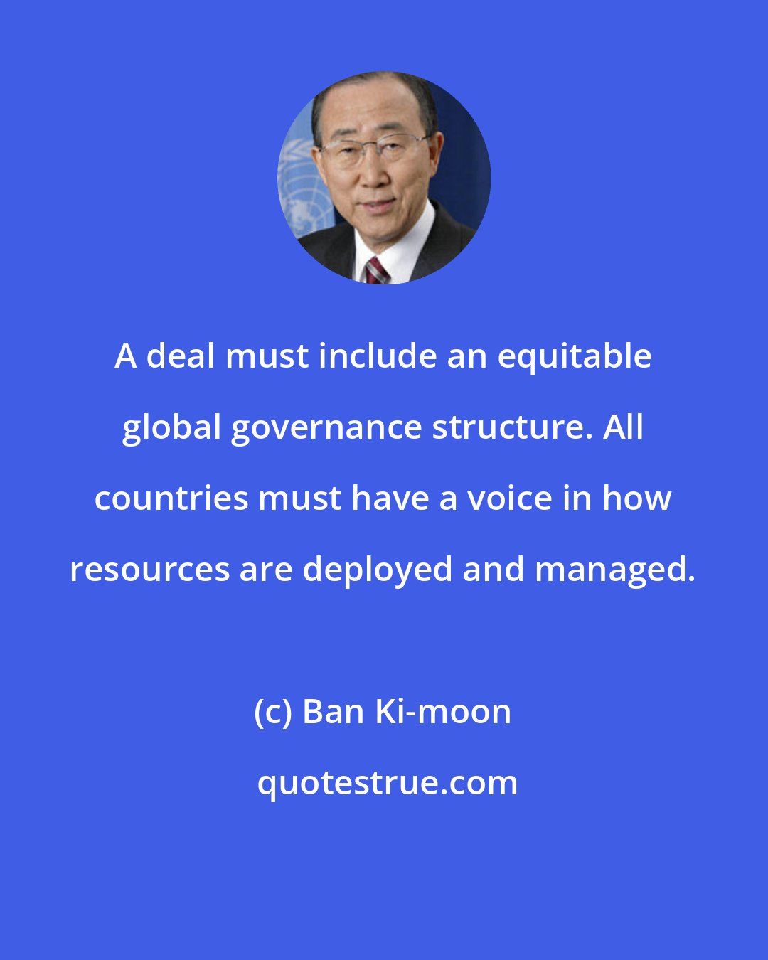 Ban Ki-moon: A deal must include an equitable global governance structure. All countries must have a voice in how resources are deployed and managed.