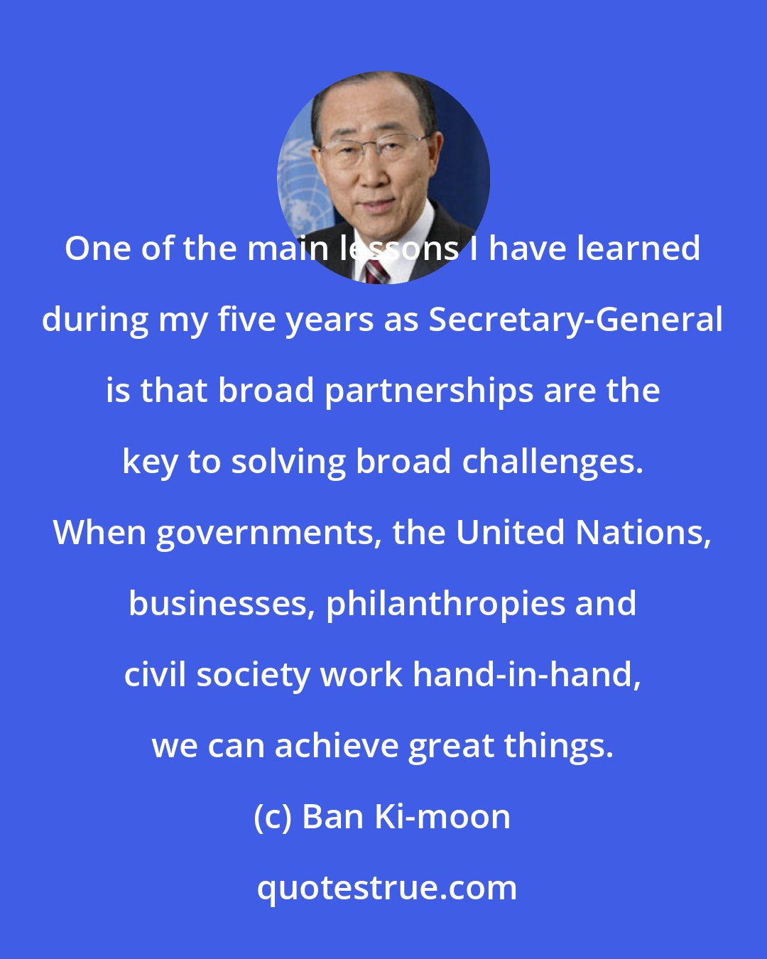 Ban Ki-moon: One of the main lessons I have learned during my five years as Secretary-General is that broad partnerships are the key to solving broad challenges. When governments, the United Nations, businesses, philanthropies and civil society work hand-in-hand, we can achieve great things.