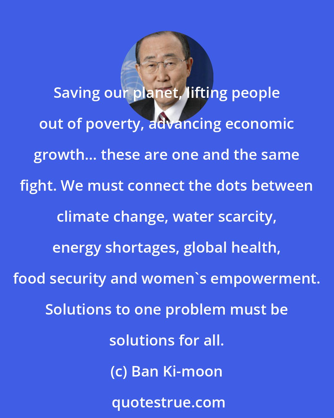 Ban Ki-moon: Saving our planet, lifting people out of poverty, advancing economic growth... these are one and the same fight. We must connect the dots between climate change, water scarcity, energy shortages, global health, food security and women's empowerment. Solutions to one problem must be solutions for all.