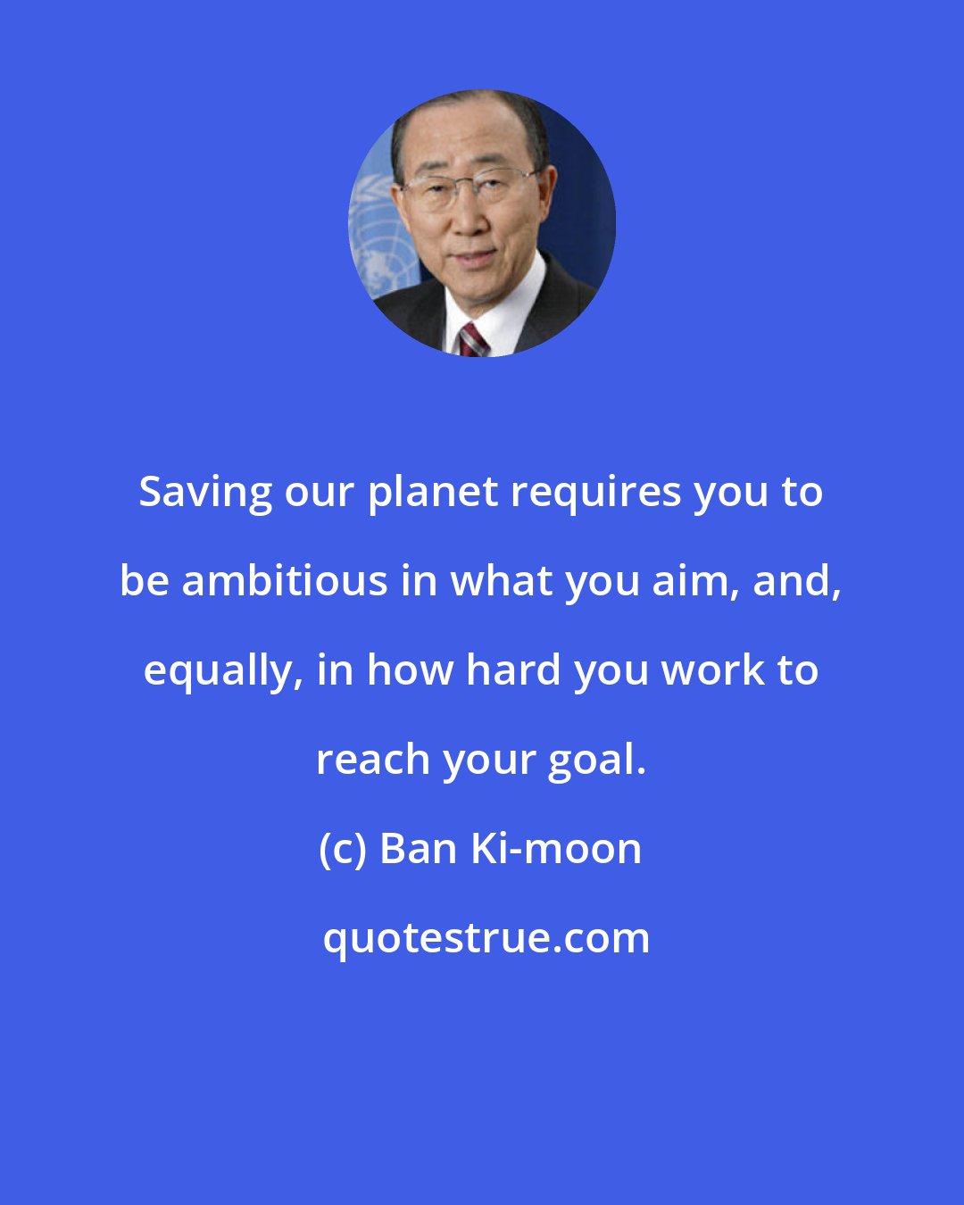 Ban Ki-moon: Saving our planet requires you to be ambitious in what you aim, and, equally, in how hard you work to reach your goal.