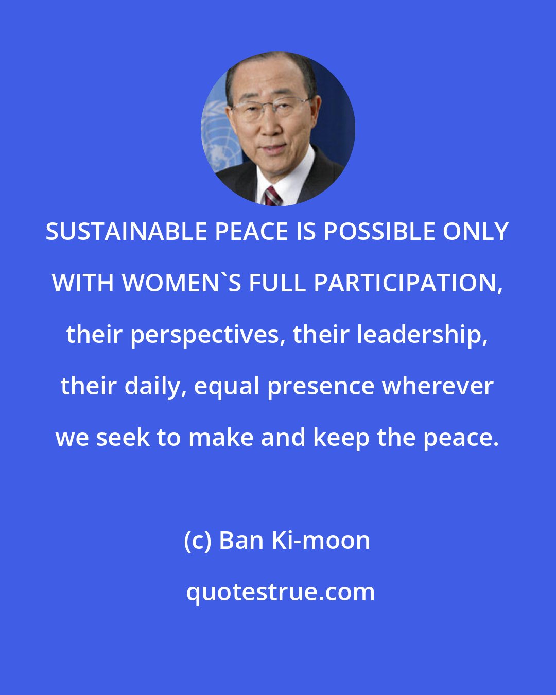 Ban Ki-moon: SUSTAINABLE PEACE IS POSSIBLE ONLY WITH WOMEN'S FULL PARTICIPATION, their perspectives, their leadership, their daily, equal presence wherever we seek to make and keep the peace.