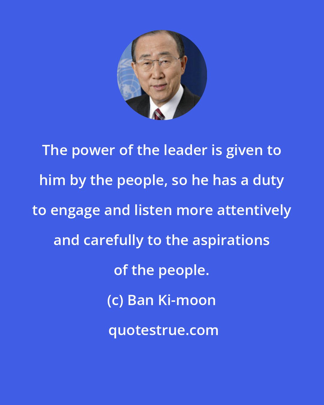 Ban Ki-moon: The power of the leader is given to him by the people, so he has a duty to engage and listen more attentively and carefully to the aspirations of the people.