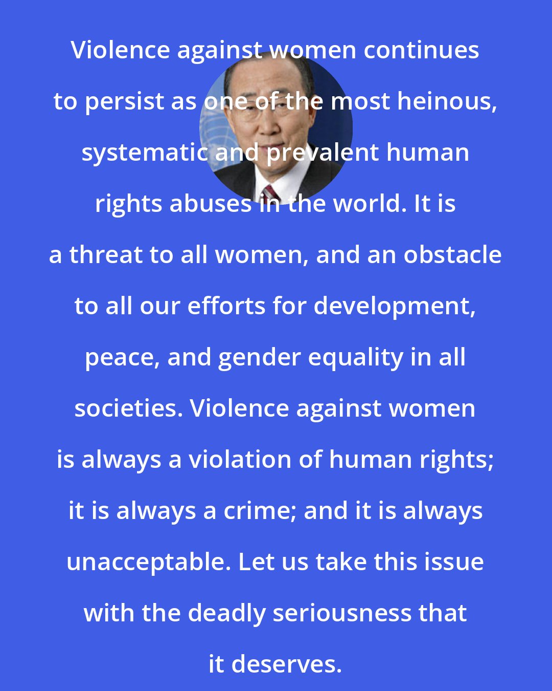 Ban Ki-moon: Violence against women continues to persist as one of the most heinous, systematic and prevalent human rights abuses in the world. It is a threat to all women, and an obstacle to all our efforts for development, peace, and gender equality in all societies. Violence against women is always a violation of human rights; it is always a crime; and it is always unacceptable. Let us take this issue with the deadly seriousness that it deserves.