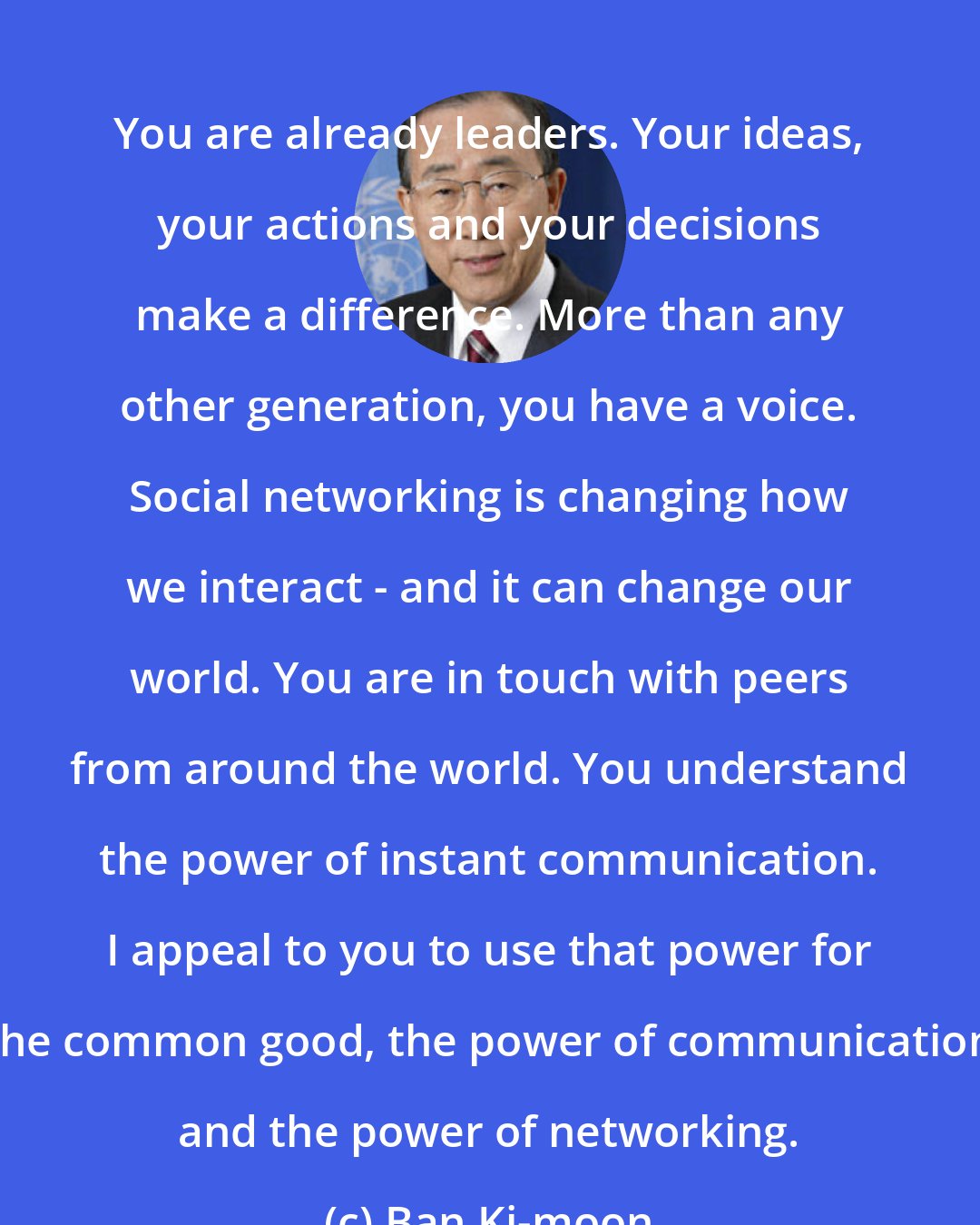 Ban Ki-moon: You are already leaders. Your ideas, your actions and your decisions make a difference. More than any other generation, you have a voice. Social networking is changing how we interact - and it can change our world. You are in touch with peers from around the world. You understand the power of instant communication. I appeal to you to use that power for the common good, the power of communication and the power of networking.