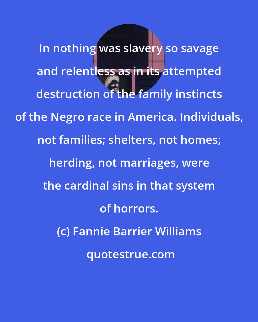 Fannie Barrier Williams: In nothing was slavery so savage and relentless as in its attempted destruction of the family instincts of the Negro race in America. Individuals, not families; shelters, not homes; herding, not marriages, were the cardinal sins in that system of horrors.