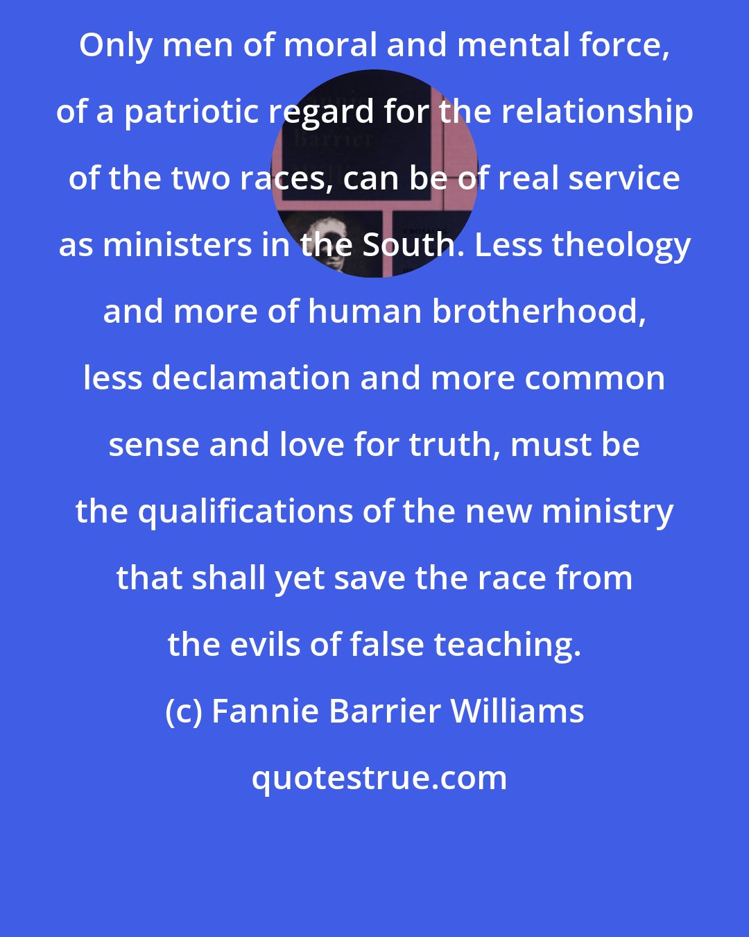 Fannie Barrier Williams: Only men of moral and mental force, of a patriotic regard for the relationship of the two races, can be of real service as ministers in the South. Less theology and more of human brotherhood, less declamation and more common sense and love for truth, must be the qualifications of the new ministry that shall yet save the race from the evils of false teaching.
