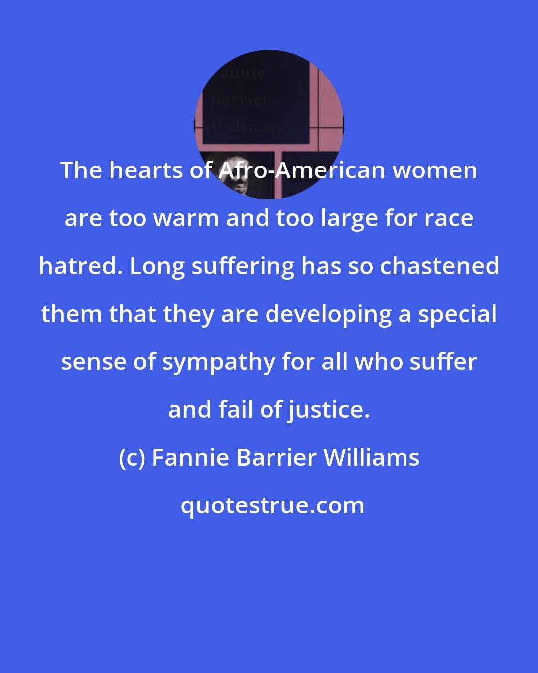 Fannie Barrier Williams: The hearts of Afro-American women are too warm and too large for race hatred. Long suffering has so chastened them that they are developing a special sense of sympathy for all who suffer and fail of justice.