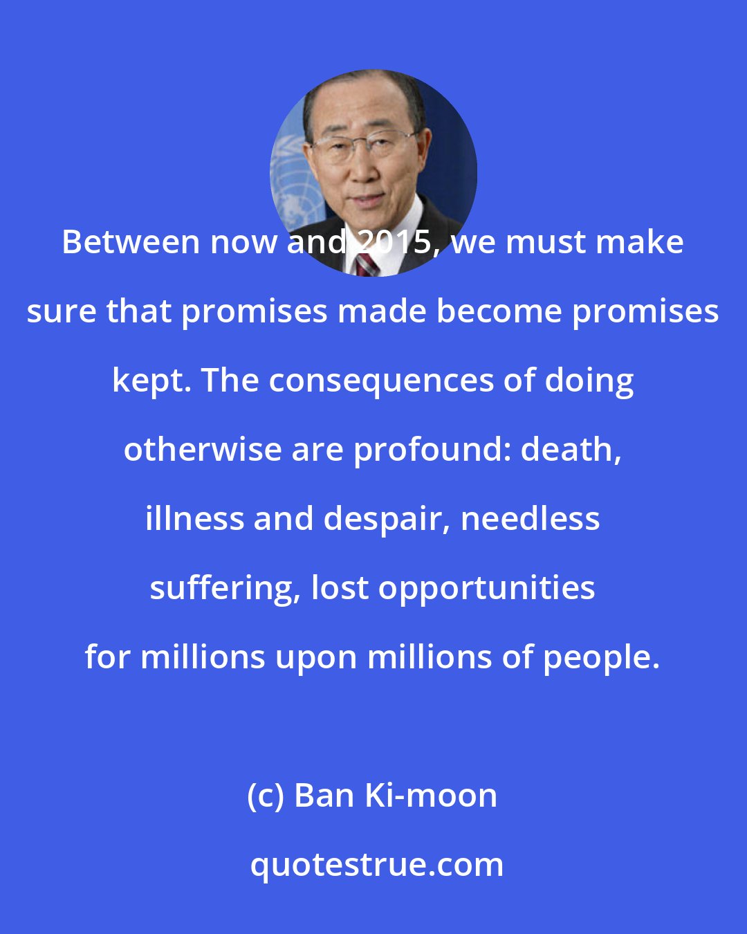 Ban Ki-moon: Between now and 2015, we must make sure that promises made become promises kept. The consequences of doing otherwise are profound: death, illness and despair, needless suffering, lost opportunities for millions upon millions of people.