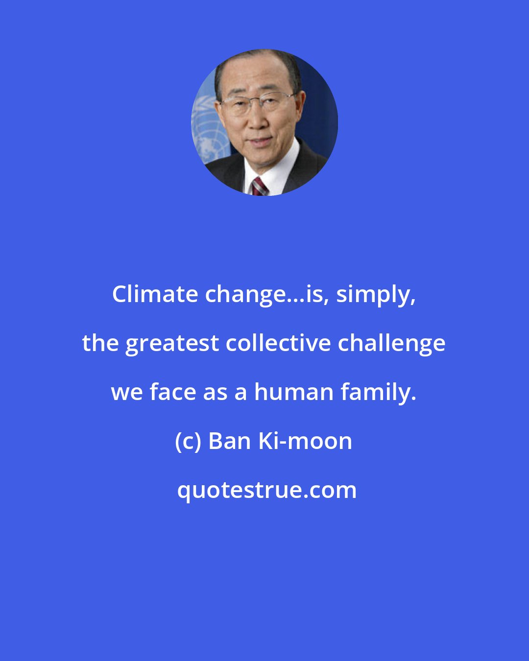 Ban Ki-moon: Climate change...is, simply, the greatest collective challenge we face as a human family.