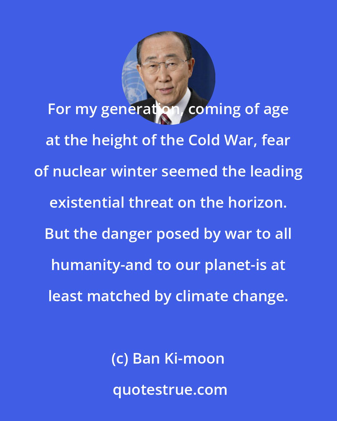 Ban Ki-moon: For my generation, coming of age at the height of the Cold War, fear of nuclear winter seemed the leading existential threat on the horizon. But the danger posed by war to all humanity-and to our planet-is at least matched by climate change.