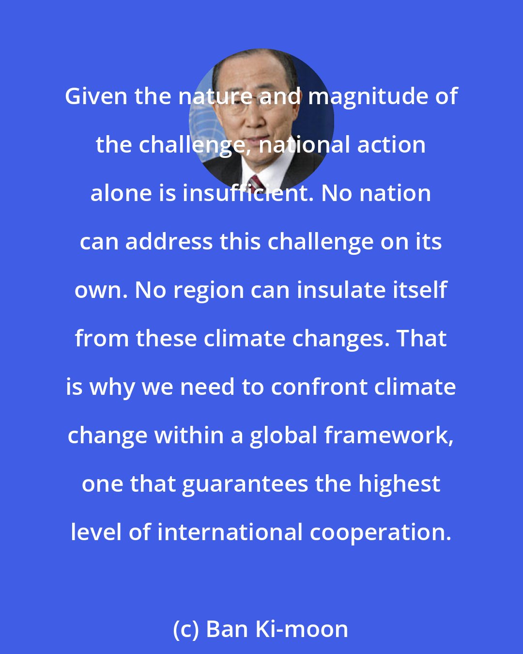 Ban Ki-moon: Given the nature and magnitude of the challenge, national action alone is insufficient. No nation can address this challenge on its own. No region can insulate itself from these climate changes. That is why we need to confront climate change within a global framework, one that guarantees the highest level of international cooperation.
