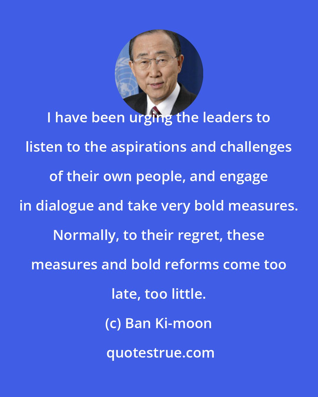 Ban Ki-moon: I have been urging the leaders to listen to the aspirations and challenges of their own people, and engage in dialogue and take very bold measures. Normally, to their regret, these measures and bold reforms come too late, too little.