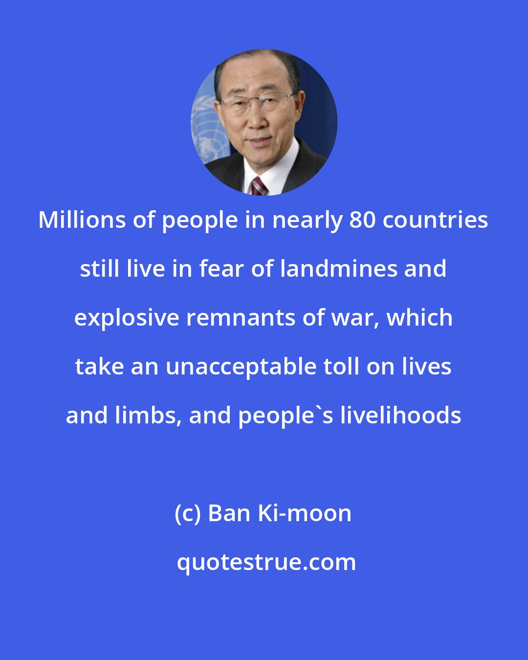 Ban Ki-moon: Millions of people in nearly 80 countries still live in fear of landmines and explosive remnants of war, which take an unacceptable toll on lives and limbs, and people's livelihoods