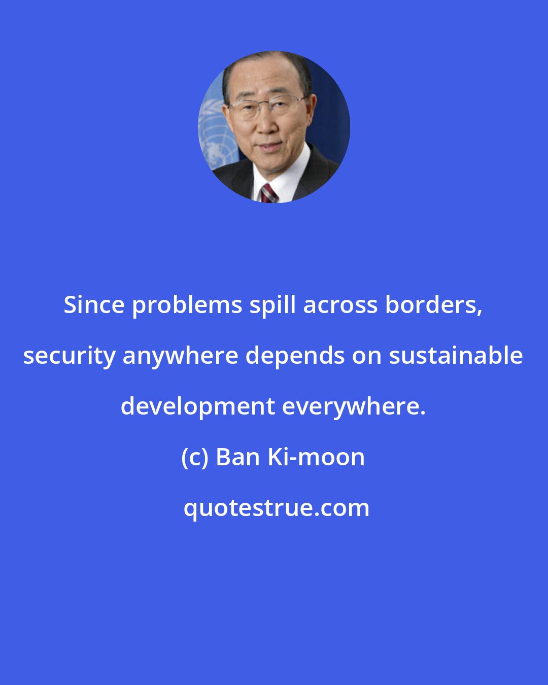 Ban Ki-moon: Since problems spill across borders, security anywhere depends on sustainable development everywhere.