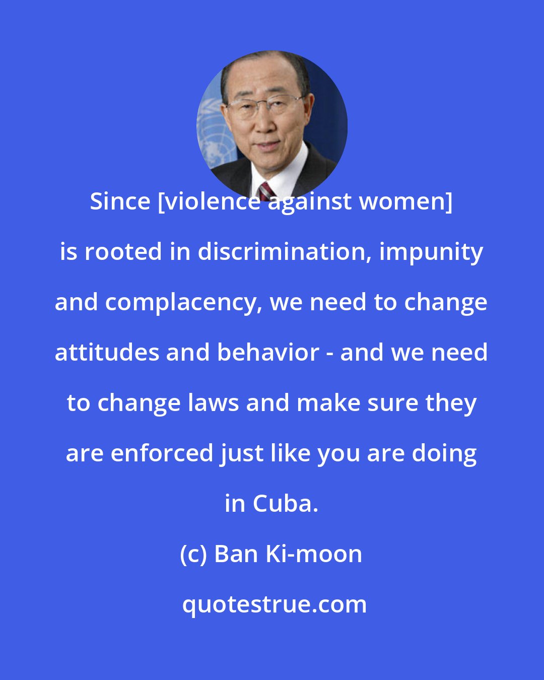 Ban Ki-moon: Since [violence against women] is rooted in discrimination, impunity and complacency, we need to change attitudes and behavior - and we need to change laws and make sure they are enforced just like you are doing in Cuba.