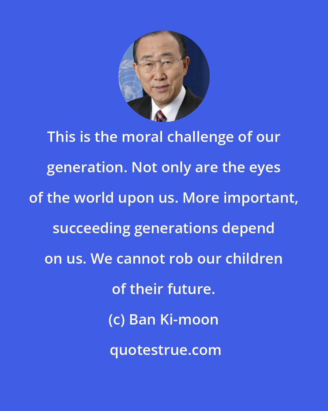 Ban Ki-moon: This is the moral challenge of our generation. Not only are the eyes of the world upon us. More important, succeeding generations depend on us. We cannot rob our children of their future.