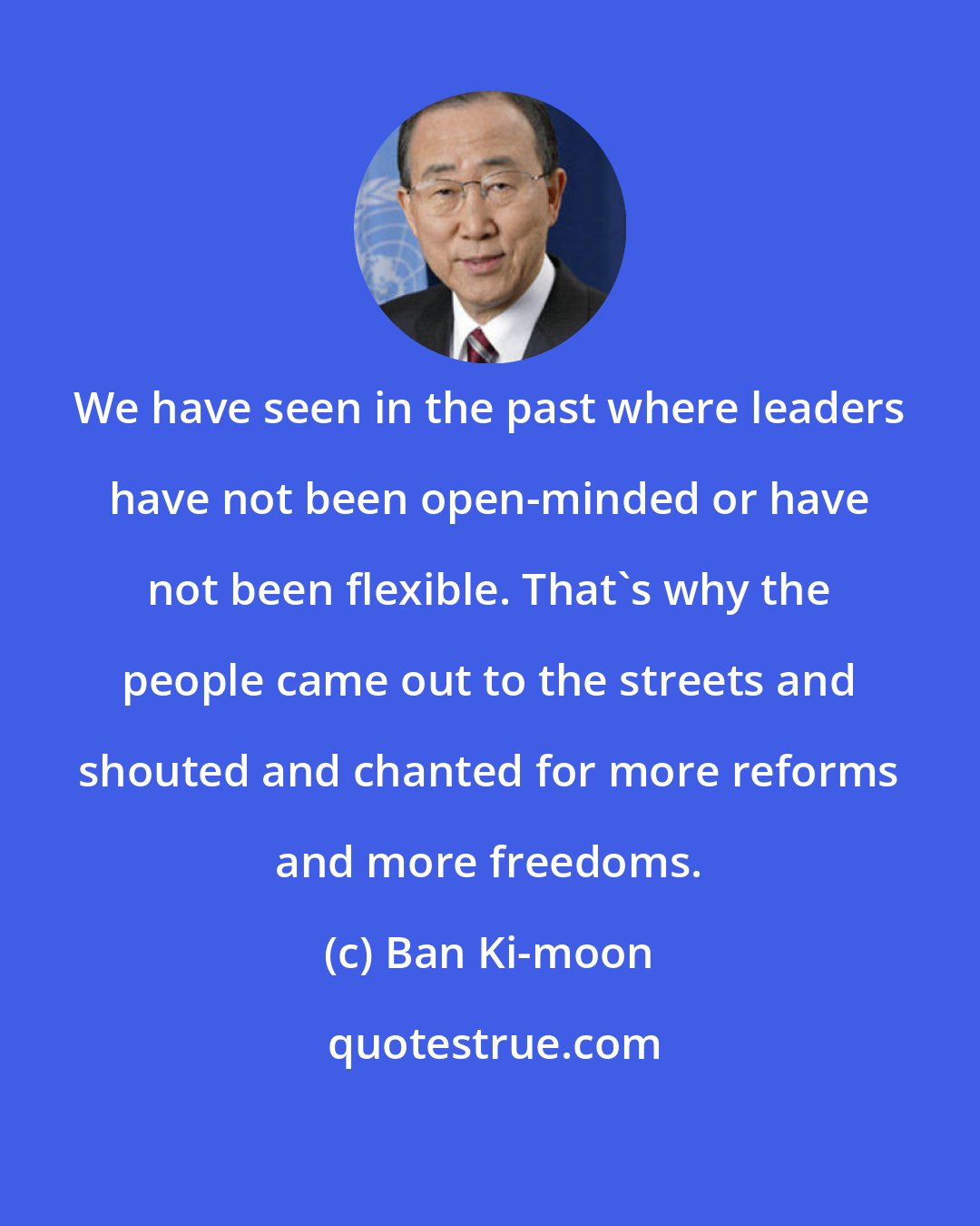 Ban Ki-moon: We have seen in the past where leaders have not been open-minded or have not been flexible. That's why the people came out to the streets and shouted and chanted for more reforms and more freedoms.