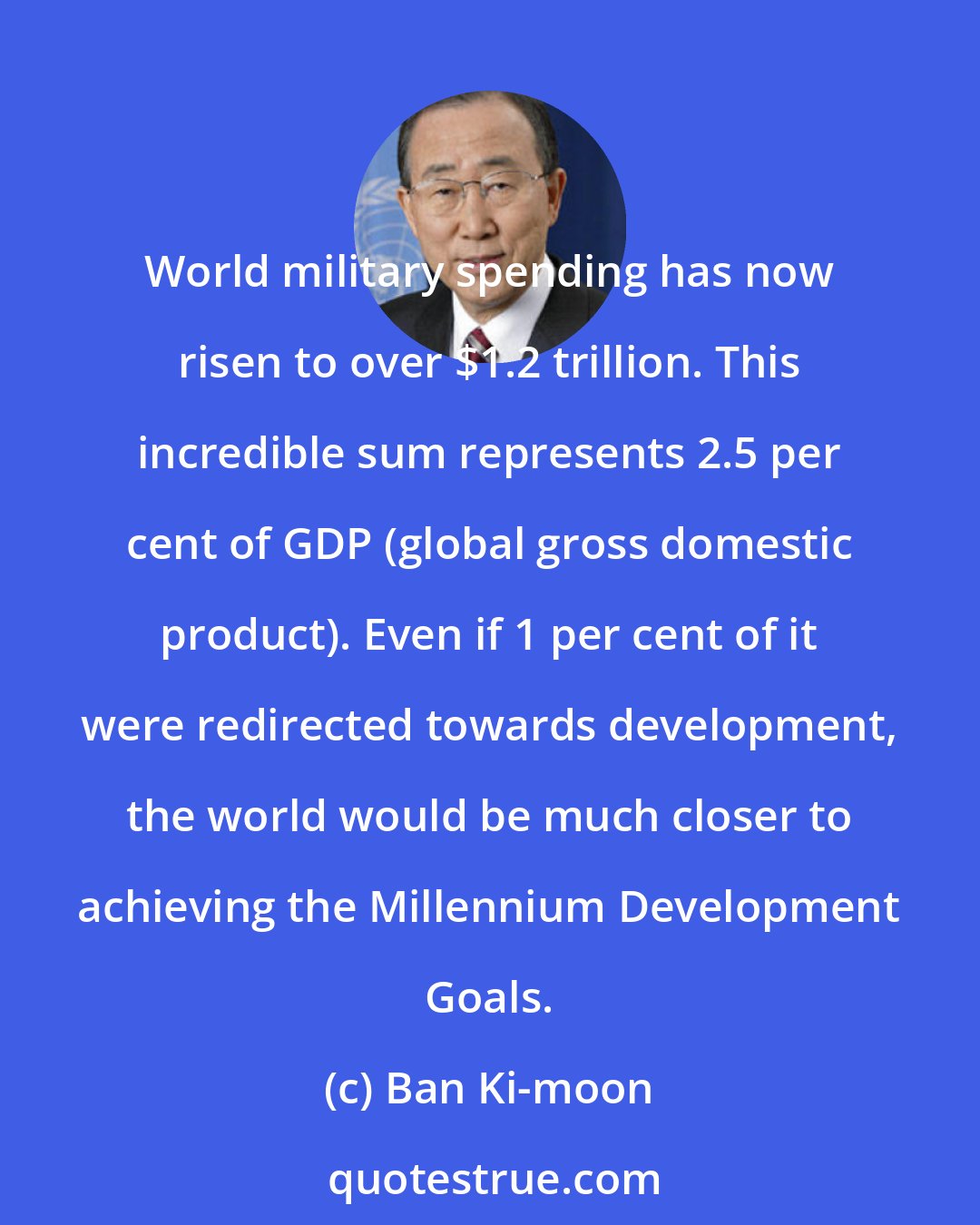 Ban Ki-moon: World military spending has now risen to over $1.2 trillion. This incredible sum represents 2.5 per cent of GDP (global gross domestic product). Even if 1 per cent of it were redirected towards development, the world would be much closer to achieving the Millennium Development Goals.