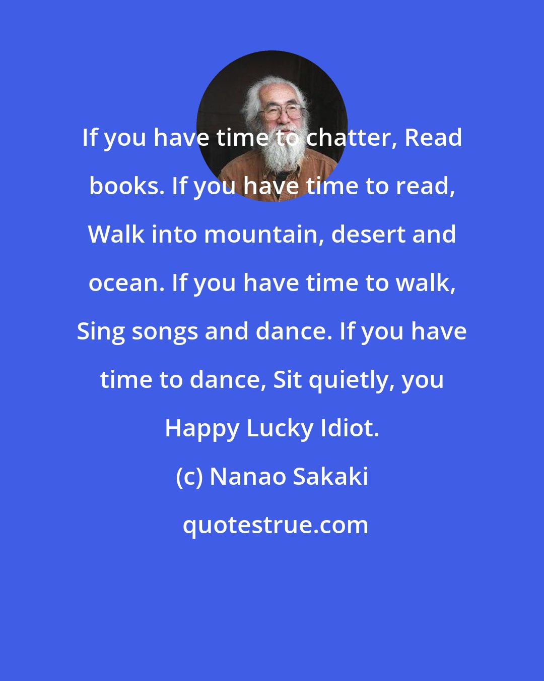 Nanao Sakaki: If you have time to chatter, Read books. If you have time to read, Walk into mountain, desert and ocean. If you have time to walk, Sing songs and dance. If you have time to dance, Sit quietly, you Happy Lucky Idiot.