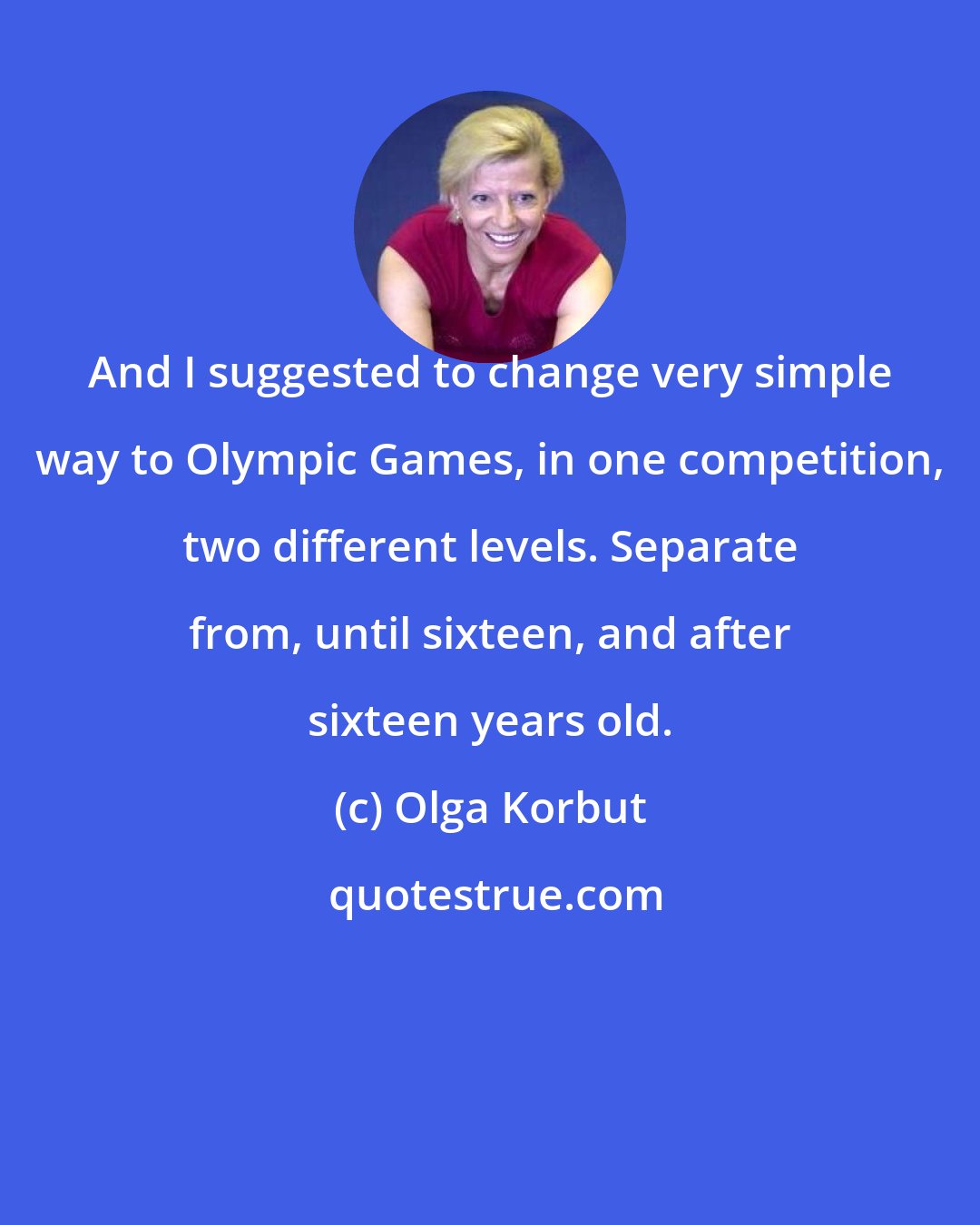 Olga Korbut: And I suggested to change very simple way to Olympic Games, in one competition, two different levels. Separate from, until sixteen, and after sixteen years old.