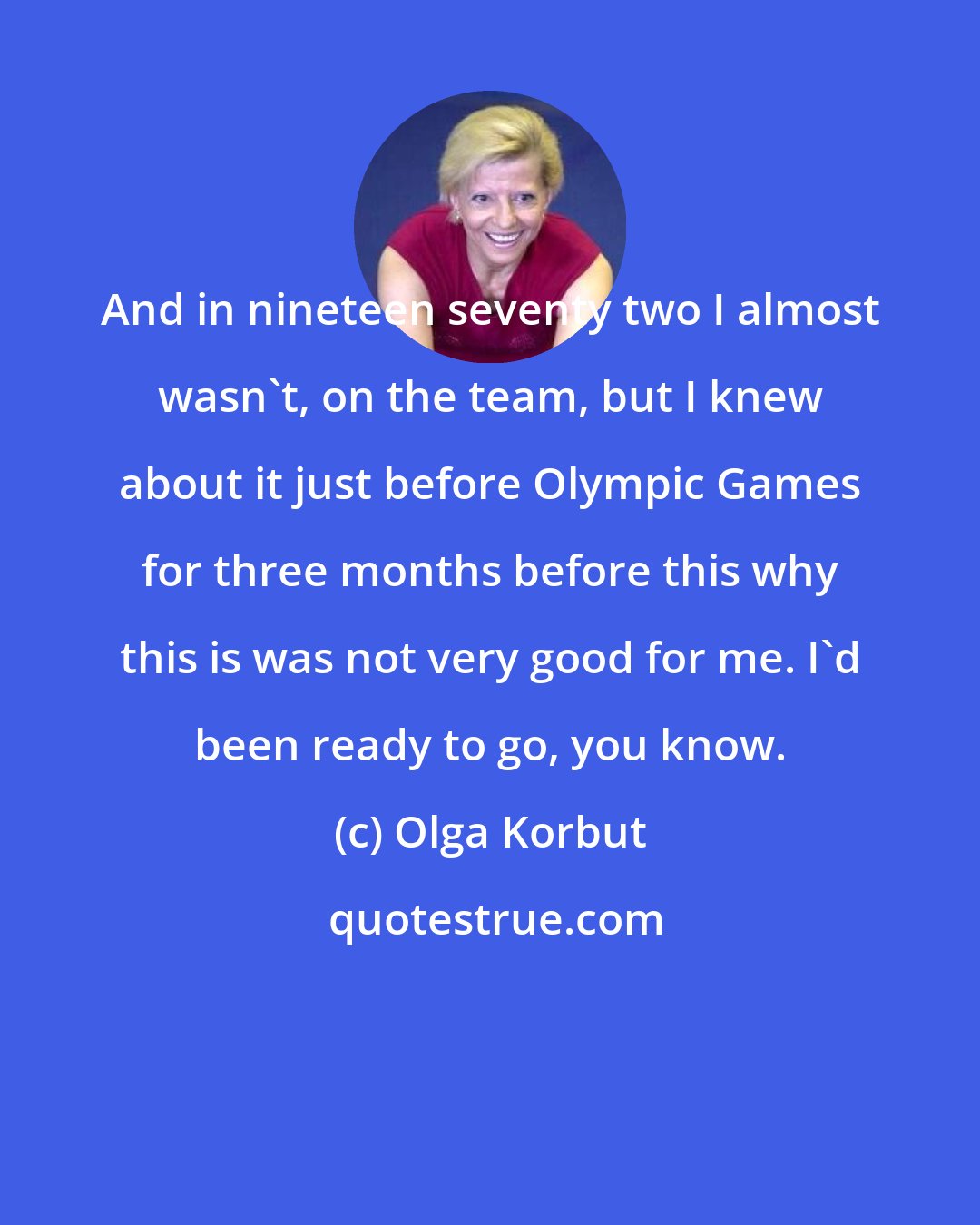 Olga Korbut: And in nineteen seventy two I almost wasn't, on the team, but I knew about it just before Olympic Games for three months before this why this is was not very good for me. I'd been ready to go, you know.