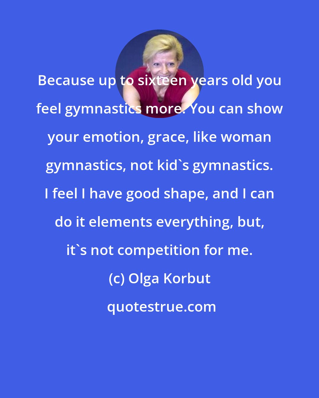 Olga Korbut: Because up to sixteen years old you feel gymnastics more. You can show your emotion, grace, like woman gymnastics, not kid's gymnastics. I feel I have good shape, and I can do it elements everything, but, it's not competition for me.