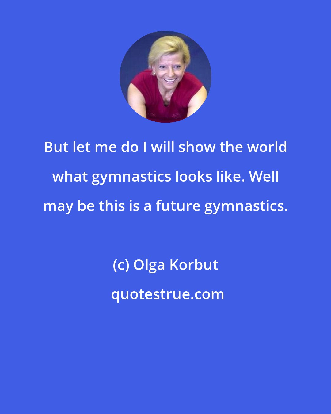 Olga Korbut: But let me do I will show the world what gymnastics looks like. Well may be this is a future gymnastics.