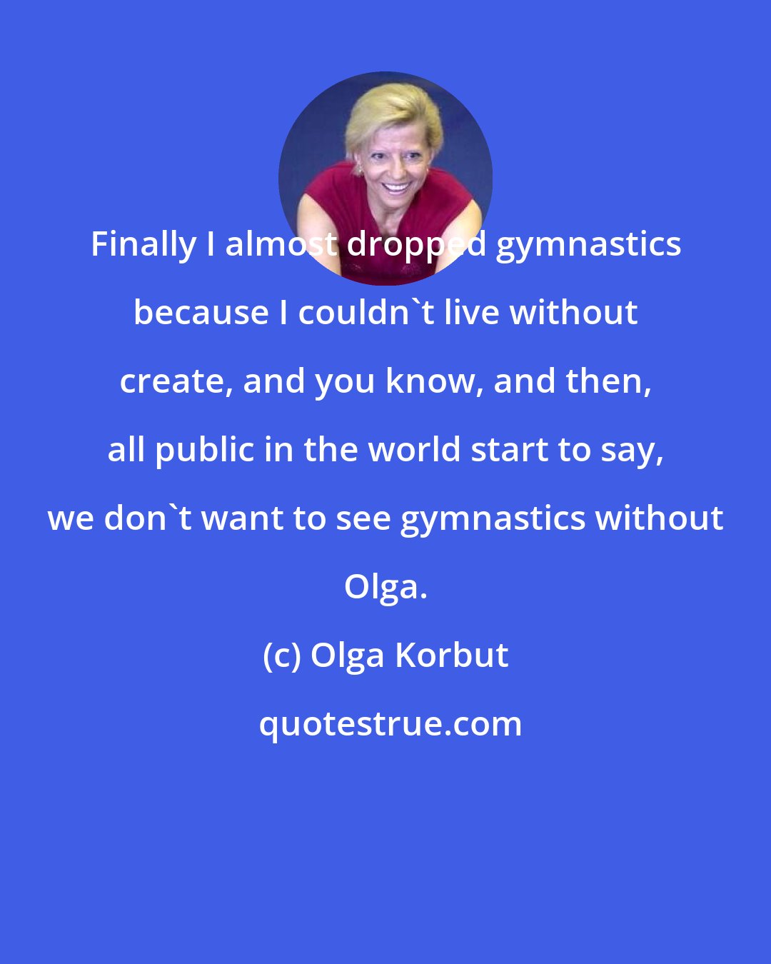 Olga Korbut: Finally I almost dropped gymnastics because I couldn't live without create, and you know, and then, all public in the world start to say, we don't want to see gymnastics without Olga.