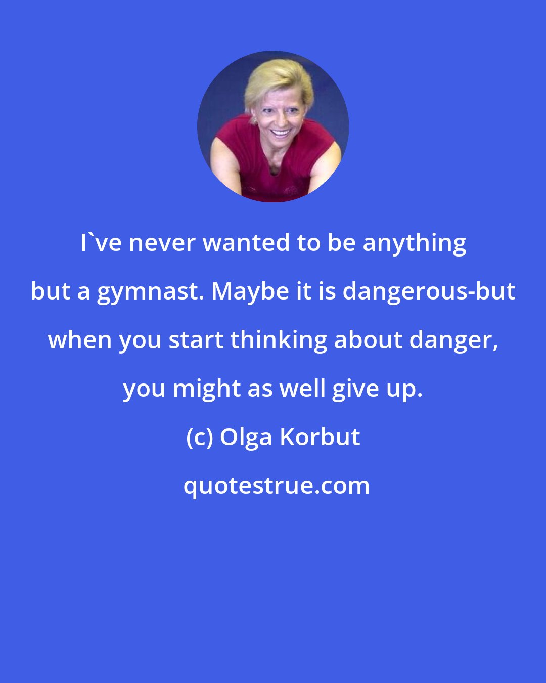 Olga Korbut: I've never wanted to be anything but a gymnast. Maybe it is dangerous-but when you start thinking about danger, you might as well give up.