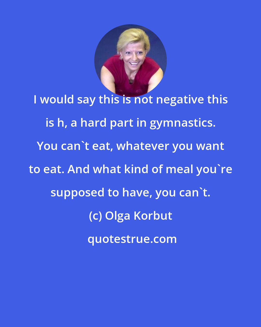 Olga Korbut: I would say this is not negative this is h, a hard part in gymnastics. You can't eat, whatever you want to eat. And what kind of meal you're supposed to have, you can't.