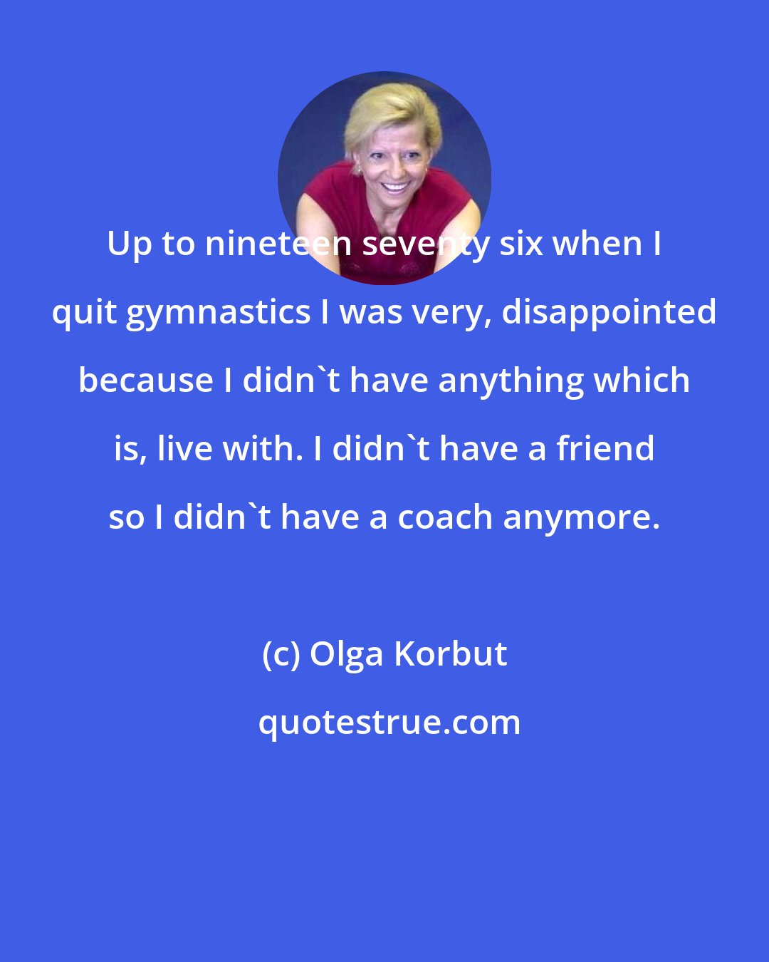 Olga Korbut: Up to nineteen seventy six when I quit gymnastics I was very, disappointed because I didn't have anything which is, live with. I didn't have a friend so I didn't have a coach anymore.